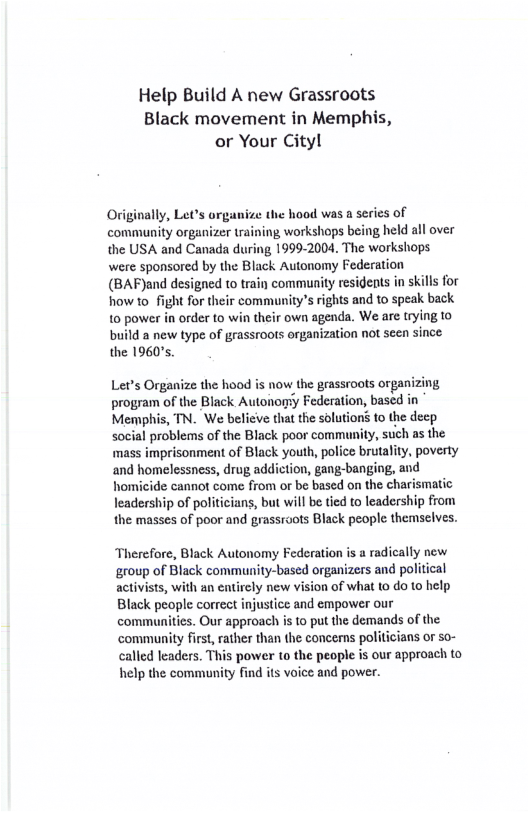 Help Build A new Grassroots Black movement in Memphis, or Your City!  Originally, Let’s organize the hood was a serics of community organizer training workshops being held all over the USA and Canada during 1999-2004. The workshops were sponsored by the Black Autonomy Federation (BAF)and designed to train community residents in skills for howto fight for their communitys rights and to speak back 10 power in order to win their own agenda. We are trying 1o  build a new type of grassroots organization not seen since. the 1960,  Let’s Organize the hood is now the geassroots organizing, program of the Black Autonory Federation, based in Memphis, TN. We believe that the solutions to the decp social problems of the Black poor community, such as the mass imprisonment of Black youth, police brutality, poverty and homelessness, drug addiction, gang-banging, and homicide cannot come from or be based on the charismatic leadership of politicians, but will be tied to leadership from the masses of poor and grassrots Black people themselves.  Therefore, Black Autonomy Federation is a radically new ‘group of Black community-based organizers and political activists, with an entirely new vision of what to do 1o help Black people correct injustice and empower our communities. Our approach is to put the demands of the community first, rather than the concems politicians or so- called leaders. This power to the people is our approach to help the community find its voice and power.  